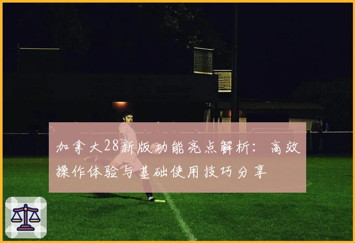 加拿大28新版功能亮点解析：高效操作体验与基础使用技巧分享