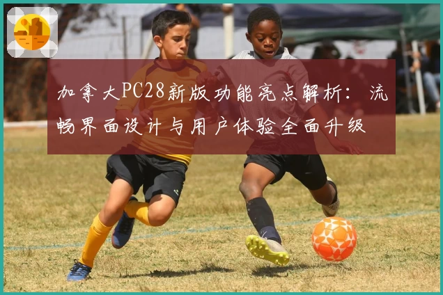 加拿大PC28新版功能亮点解析：流畅界面设计与用户体验全面升级