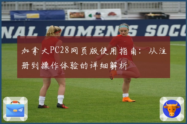 加拿大PC28网页版使用指南：从注册到操作体验的详细解析